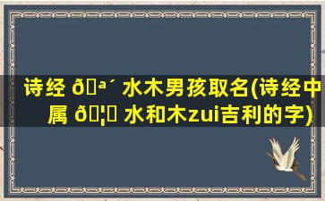 诗经 🪴 水木男孩取名(诗经中属 🦉 水和木zui
吉利的字)